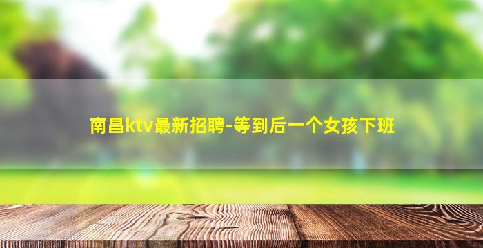 南昌ktv最新招聘-等到后一个女孩下班